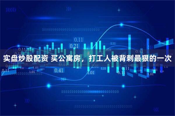 实盘炒股配资 买公寓房，打工人被背刺最狠的一次