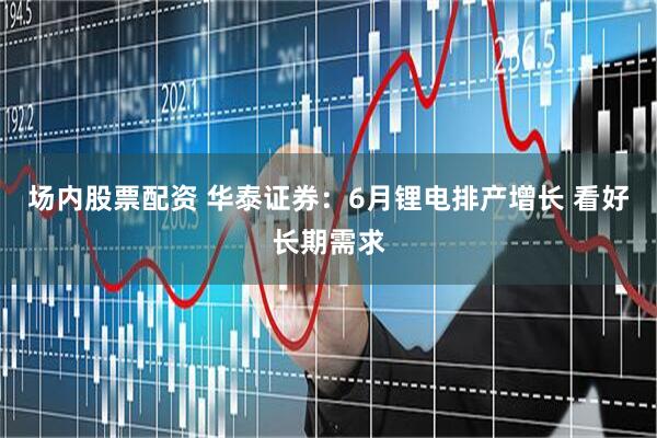 场内股票配资 华泰证券：6月锂电排产增长 看好长期需求