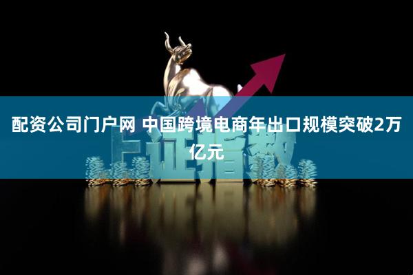 配资公司门户网 中国跨境电商年出口规模突破2万亿元