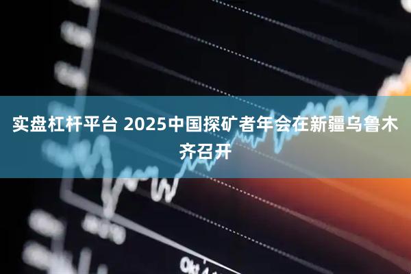 实盘杠杆平台 2025中国探矿者年会在新疆乌鲁木齐召开
