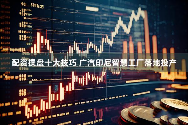 配资操盘十大技巧 广汽印尼智慧工厂落地投产