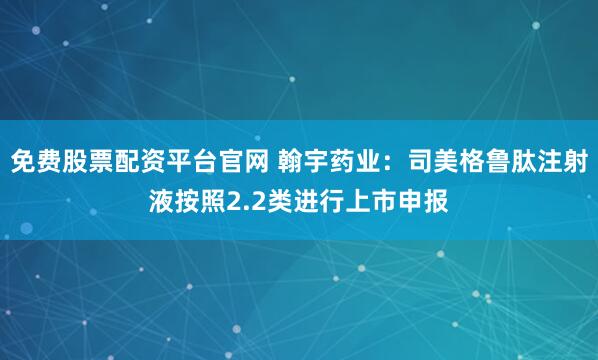 免费股票配资平台官网 翰宇药业：司美格鲁肽注射液按照2.2类进行上市申报