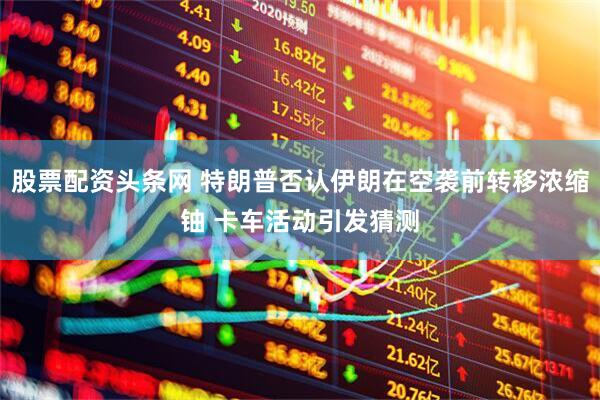 股票配资头条网 特朗普否认伊朗在空袭前转移浓缩铀 卡车活动引发猜测