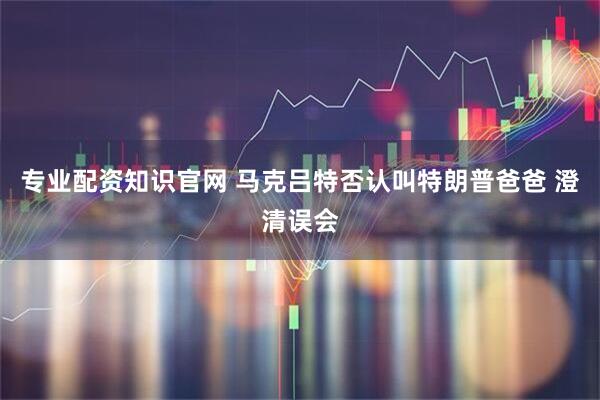 专业配资知识官网 马克吕特否认叫特朗普爸爸 澄清误会