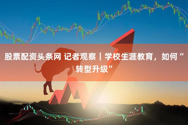 股票配资头条网 记者观察｜学校生涯教育，如何“转型升级”