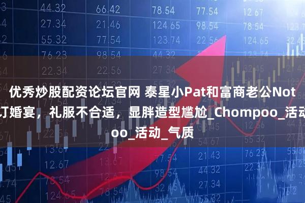 优秀炒股配资论坛官网 泰星小Pat和富商老公Note出席订婚宴，礼服不合适，显胖造型尴尬_Chompoo_活动_气质