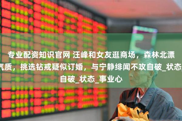 专业配资知识官网 汪峰和女友逛商场，森林北漂亮又有气质，挑选钻戒疑似订婚，与宁静绯闻不攻自破_状态_事业心