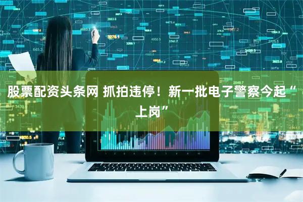 股票配资头条网 抓拍违停！新一批电子警察今起“上岗”