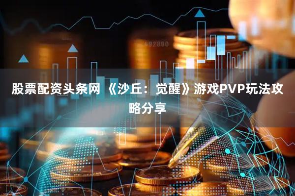 股票配资头条网 《沙丘：觉醒》游戏PVP玩法攻略分享