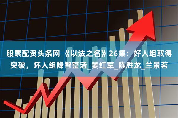 股票配资头条网 《以法之名》26集：好人组取得突破，坏人组降智整活_姜红军_陈胜龙_兰景茗