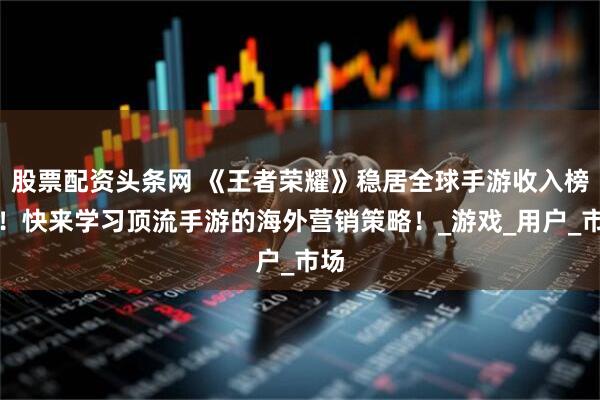 股票配资头条网 《王者荣耀》稳居全球手游收入榜首！快来学习顶流手游的海外营销策略！_游戏_用户_市场