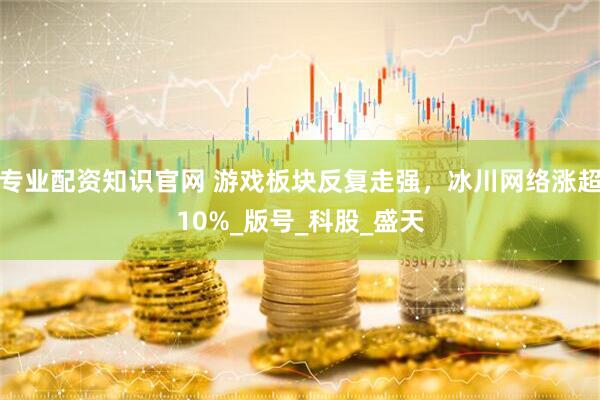 专业配资知识官网 游戏板块反复走强，冰川网络涨超10%_版号_科股_盛天