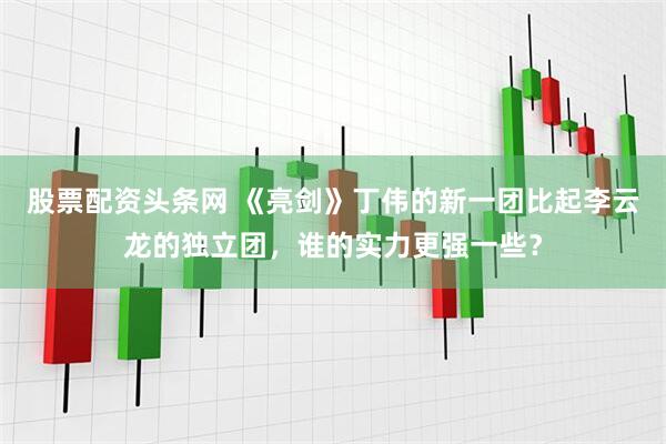股票配资头条网 《亮剑》丁伟的新一团比起李云龙的独立团，谁的实力更强一些？