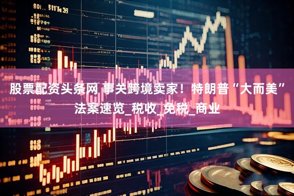 股票配资头条网 事关跨境卖家！特朗普“大而美”法案速览_税收_免税_商业