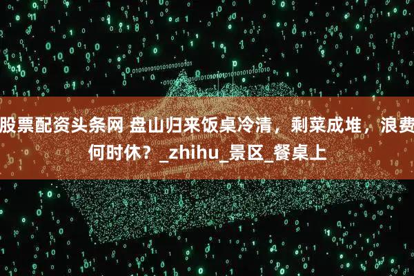 股票配资头条网 盘山归来饭桌冷清，剩菜成堆，浪费何时休？_zhihu_景区_餐桌上