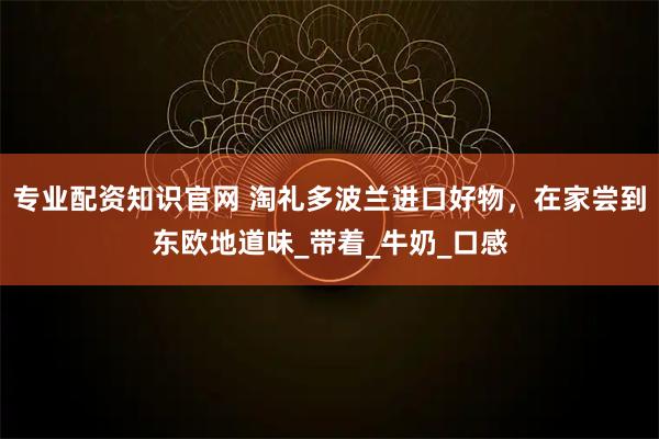 专业配资知识官网 淘礼多波兰进口好物，在家尝到东欧地道味_带着_牛奶_口感