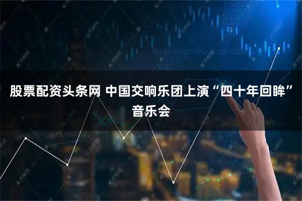 股票配资头条网 中国交响乐团上演“四十年回眸”音乐会