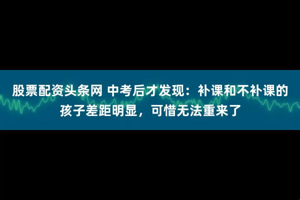 股票配资头条网 中考后才发现：补课和不补课的孩子差距明显，可惜无法重来了