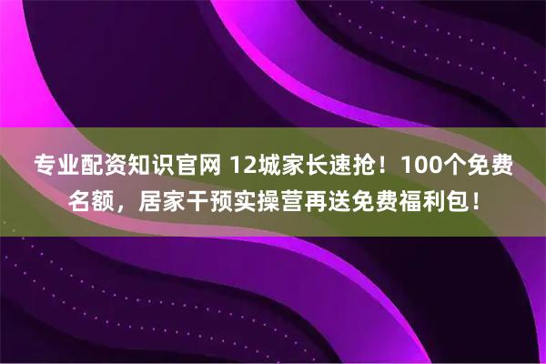 专业配资知识官网 12城家长速抢！100个免费名额，居家干预实操营再送免费福利包！