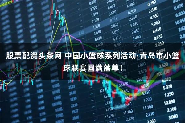 股票配资头条网 中国小篮球系列活动·青岛市小篮球联赛圆满落幕！