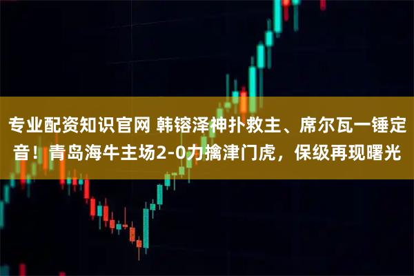专业配资知识官网 韩镕泽神扑救主、席尔瓦一锤定音！青岛海牛主场2-0力擒津门虎，保级再现曙光